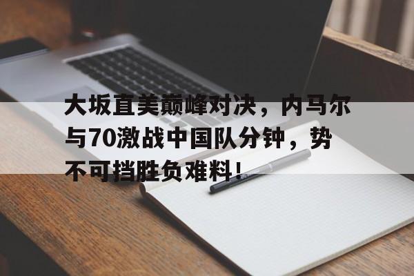  大坂直美巅峰对决，内马尔与70激战中国队分钟，势不可挡胜负难料！-开云官网app